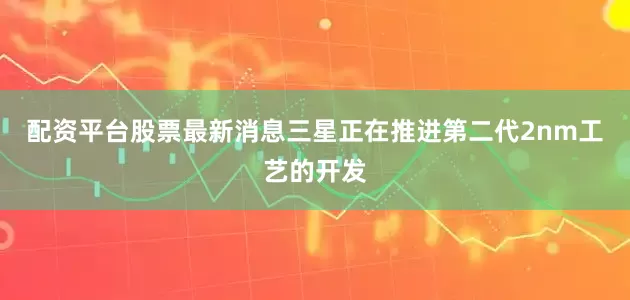 配资平台股票最新消息三星正在推进第二代2nm工艺的开发