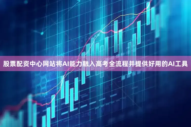 股票配资中心网站将AI能力融入高考全流程并提供好用的AI工具