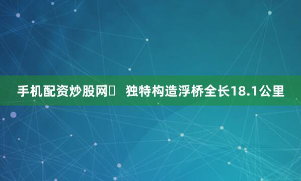 手机配资炒股网✨ 独特构造浮桥全长18.1公里