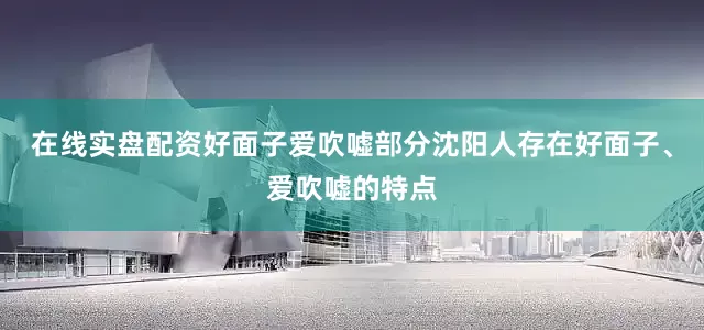 在线实盘配资好面子爱吹嘘部分沈阳人存在好面子、爱吹嘘的特点