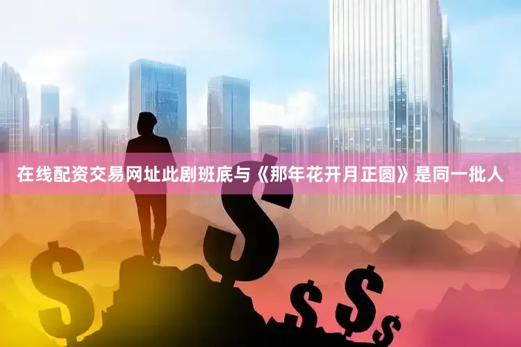在线配资交易网址此剧班底与《那年花开月正圆》是同一批人