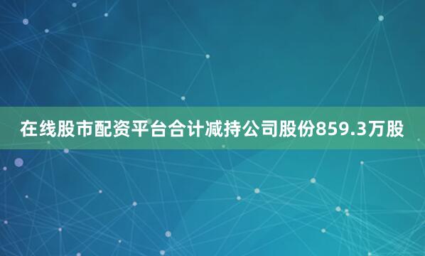 在线股市配资平台合计减持公司股份859.3万股