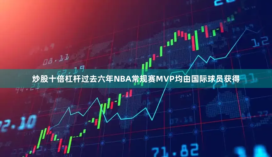 炒股十倍杠杆过去六年NBA常规赛MVP均由国际球员获得
